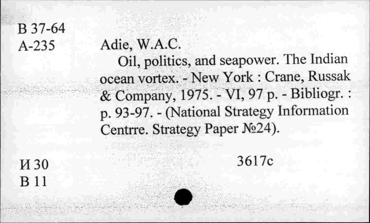 ﻿B 37-64 A-235	Adie, W.A.C. Oil, politics, and seapower. The Indian ocean vortex. - New York : Crane, Russak & Company, 1975. - VI, 97 p. - Bibliogr. : p. 93-97. - (National Strategy Information Centrre. Strategy Paper №24).
H30 B 11	3617c